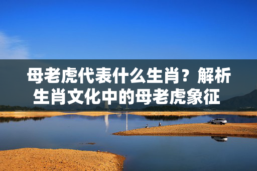母老虎代表什么生肖？解析生肖文化中的母老虎象征 母老虎代表什么生肖