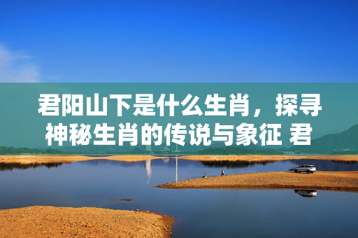 君阳山下是什么生肖，探寻神秘生肖的传说与象征 君阳山下是什么生肖