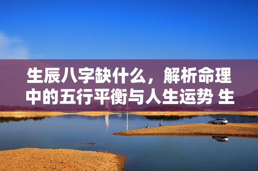 生辰八字缺什么，解析命理中的五行平衡与人生运势 生辰八字缺什么