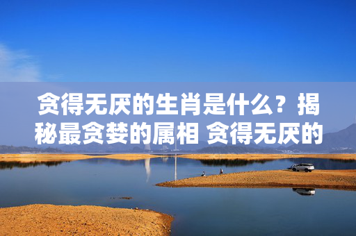 贪得无厌的生肖是什么？揭秘最贪婪的属相 贪得无厌的生肖是什么