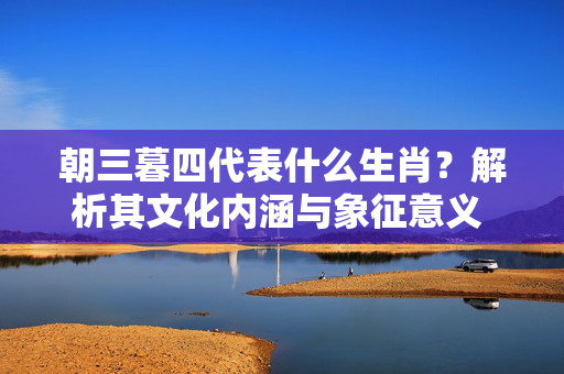 朝三暮四代表什么生肖？解析其文化内涵与象征意义 朝三暮四代表什么生肖