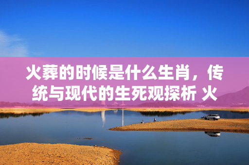 火葬的时候是什么生肖，传统与现代的生死观探析 火葬的时候是什么生肖