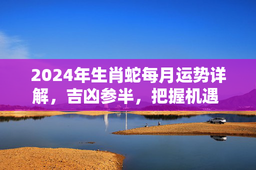2024年生肖蛇每月运势详解，吉凶参半，把握机遇 生肖蛇运势2024运势每月运势