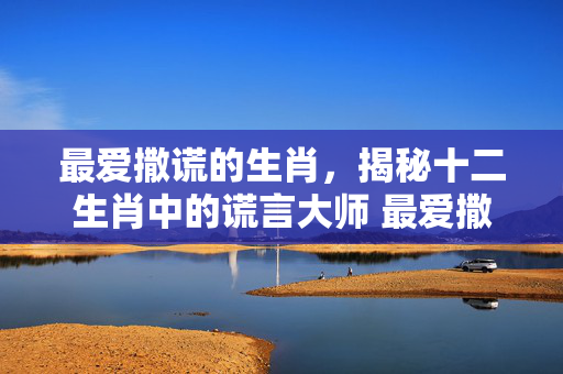 最爱撒谎的生肖，揭秘十二生肖中的谎言大师 最爱撒谎的生肖