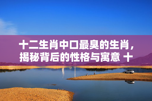 十二生肖中口最臭的生肖，揭秘背后的性格与寓意 十二生肖口最臭的生肖