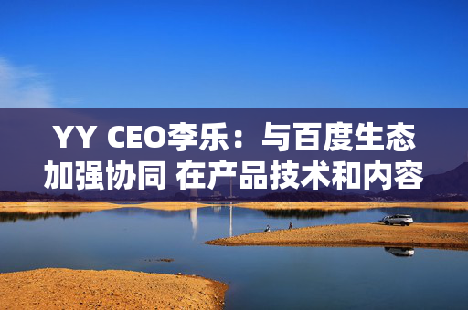 YY CEO李乐：与百度生态加强协同 在产品技术和内容加大投入