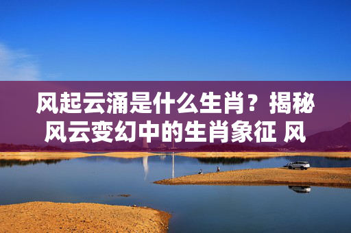 风起云涌是什么生肖？揭秘风云变幻中的生肖象征 风起云涌是什么生肖
