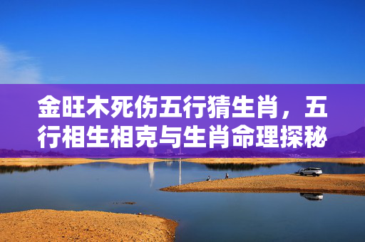 金旺木死伤五行猜生肖，五行相生相克与生肖命理探秘 金旺木死伤五行猜生肖