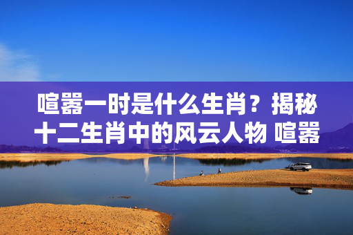 喧嚣一时是什么生肖？揭秘十二生肖中的风云人物 喧嚣一时是什么生肖