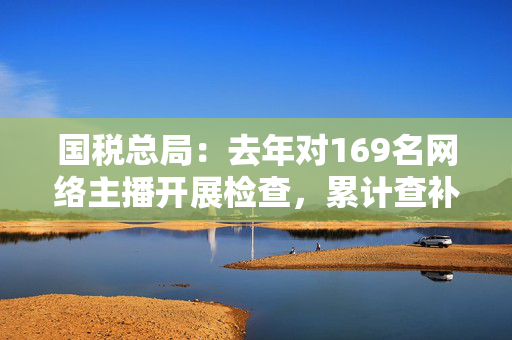 国税总局：去年对169名网络主播开展检查，累计查补收入8.99亿元