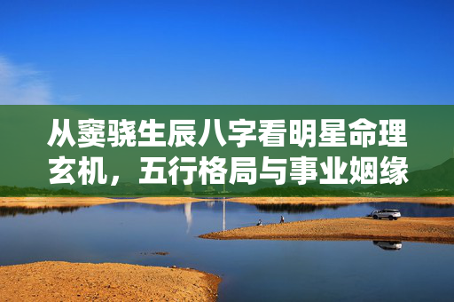 从窦骁生辰八字看明星命理玄机，五行格局与事业姻缘的深度解析 窦骁生辰八字