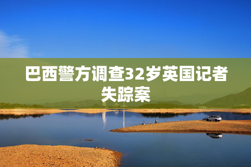 巴西警方调查32岁英国记者失踪案