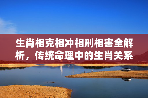 生肖相克相冲相刑相害全解析，传统命理中的生肖关系与化解之道 生肖相克相冲相刑相害
