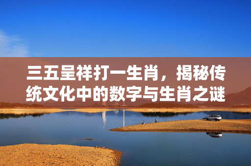 三五呈祥打一生肖，揭秘传统文化中的数字与生肖之谜 三五呈祥打一生肖