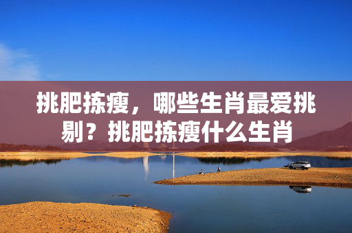 挑肥拣瘦，哪些生肖最爱挑剔？挑肥拣瘦什么生肖