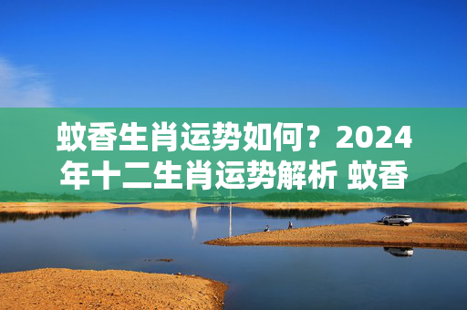 蚊香生肖运势如何？2024年十二生肖运势解析 蚊香生肖运势如何