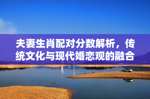 夫妻生肖配对分数解析，传统文化与现代婚恋观的融合 夫妻生肖配对分数