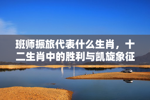 班师振旅代表什么生肖，十二生肖中的胜利与凯旋象征 班师振旅代表什么生肖