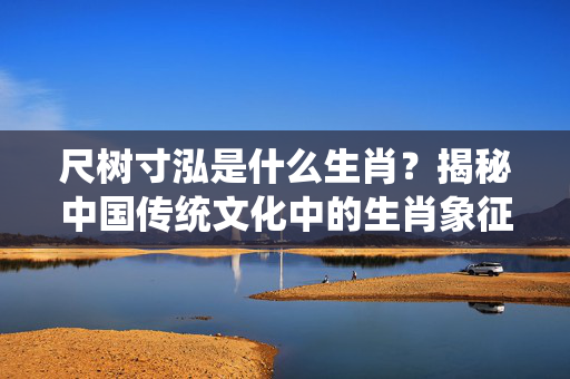 尺树寸泓是什么生肖？揭秘中国传统文化中的生肖象征 尺树寸泓是什么生肖