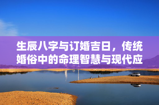 生辰八字与订婚吉日，传统婚俗中的命理智慧与现代应用 生辰八字订婚吉日