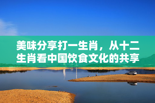 美味分享打一生肖，从十二生肖看中国饮食文化的共享精神 美味分享打一生肖