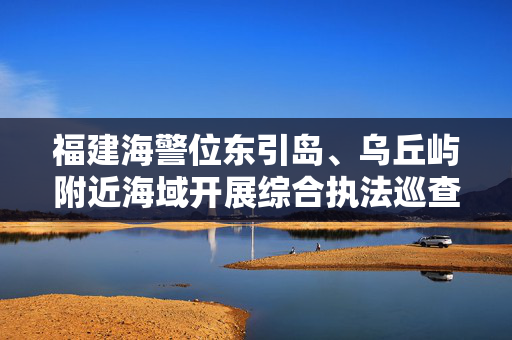 福建海警位东引岛、乌丘屿附近海域开展综合执法巡查