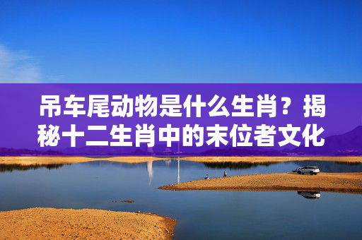 吊车尾动物是什么生肖？揭秘十二生肖中的末位者文化内涵 吊车尾动物是什么生肖?