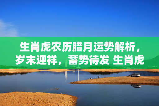 生肖虎农历腊月运势解析，岁末迎祥，蓄势待发 生肖虎农历腊月生肖运势