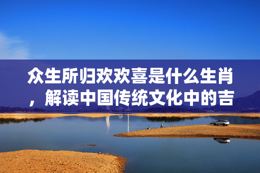 众生所归欢欢喜是什么生肖，解读中国传统文化中的吉祥象征 众生所归欢欢喜是什么生肖
