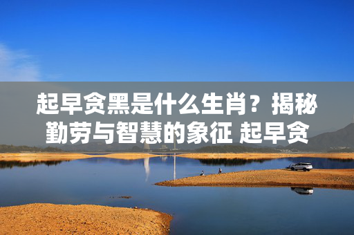 起早贪黑是什么生肖？揭秘勤劳与智慧的象征 起早贪黑是什么生肖