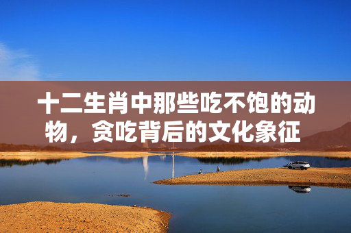 十二生肖中那些吃不饱的动物，贪吃背后的文化象征 十二生肖吃不饱的动物