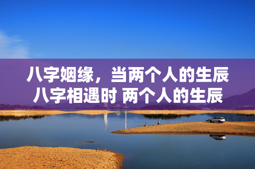 八字姻缘，当两个人的生辰八字相遇时 两个人的生辰八字