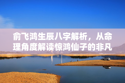 俞飞鸿生辰八字解析，从命理角度解读惊鸿仙子的非凡人生 俞飞鸿生辰八字
