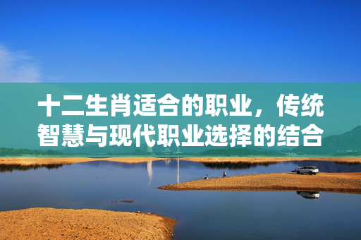 十二生肖适合的职业，传统智慧与现代职业选择的结合 十二生肖适合的职业
