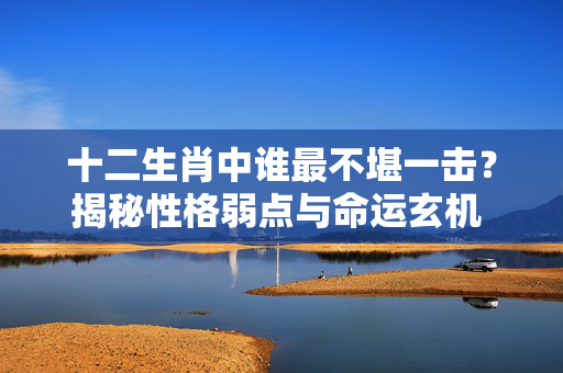 十二生肖中谁最不堪一击？揭秘性格弱点与命运玄机 不堪一击是什么生肖