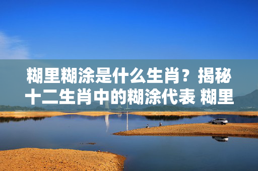 糊里糊涂是什么生肖？揭秘十二生肖中的糊涂代表 糊里糊涂是什么生肖