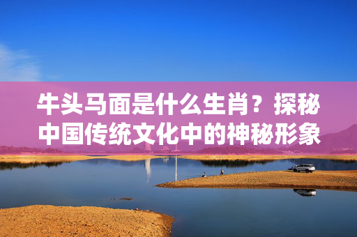牛头马面是什么生肖？探秘中国传统文化中的神秘形象 牛头马面是什么生肖