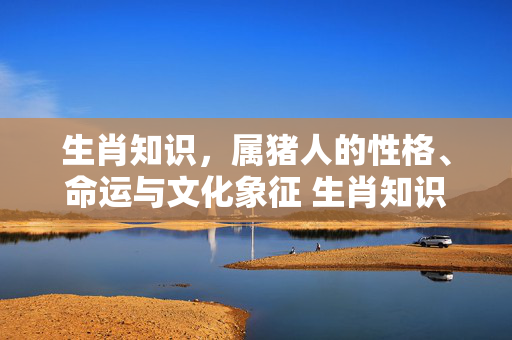 生肖知识，属猪人的性格、命运与文化象征 生肖知识属猪