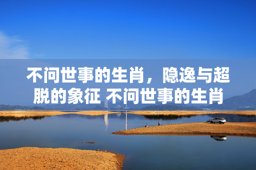 不问世事的生肖，隐逸与超脱的象征 不问世事的生肖