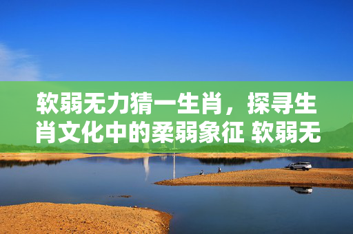 软弱无力猜一生肖，探寻生肖文化中的柔弱象征 软弱无力猜一生肖