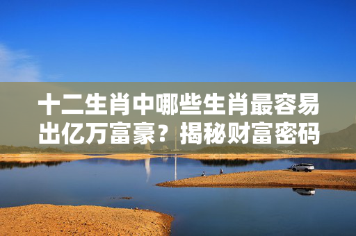 十二生肖中哪些生肖最容易出亿万富豪？揭秘财富密码！容易出亿万富豪的生肖