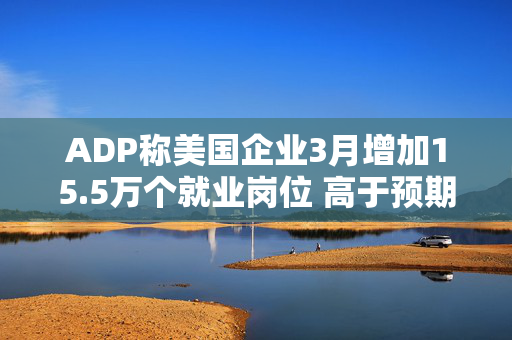 ADP称美国企业3月增加15.5万个就业岗位 高于预期