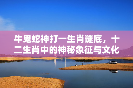 牛鬼蛇神打一生肖谜底，十二生肖中的神秘象征与文化解读 牛鬼蛇神打一生肖谜底