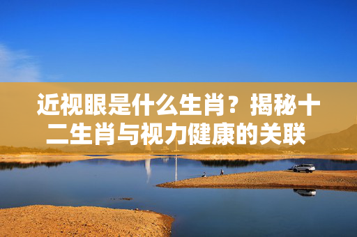 近视眼是什么生肖？揭秘十二生肖与视力健康的关联 近视眼是什么生肖