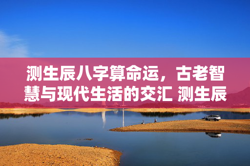 测生辰八字算命运，古老智慧与现代生活的交汇 测生辰八字算命运