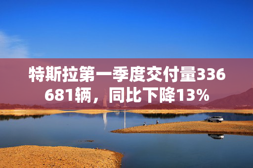 特斯拉第一季度交付量336681辆，同比下降13%