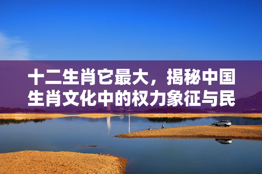十二生肖它最大，揭秘中国生肖文化中的权力象征与民俗智慧 十二生肖它最大