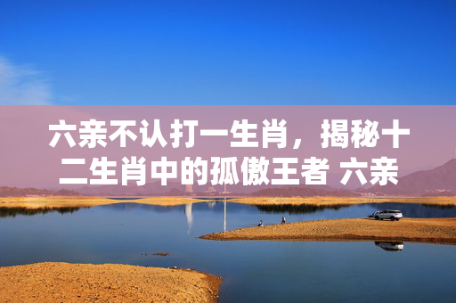 六亲不认打一生肖，揭秘十二生肖中的孤傲王者 六亲不认打一生肖