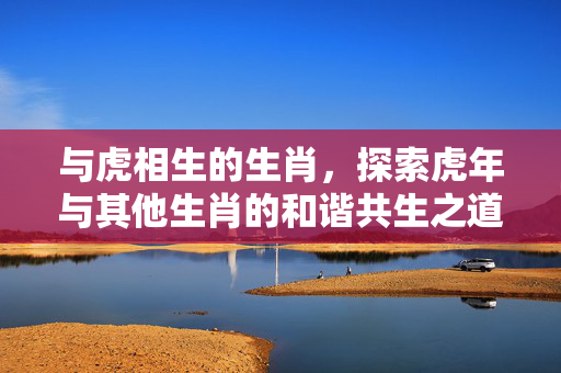 与虎相生的生肖，探索虎年与其他生肖的和谐共生之道 与虎相生的生肖