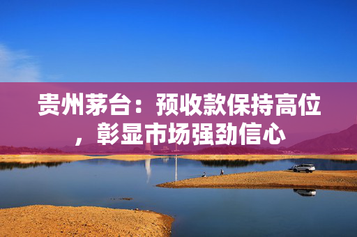贵州茅台：预收款保持高位，彰显市场强劲信心